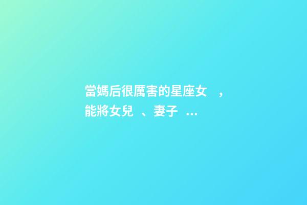 當媽后很厲害的星座女，能將女兒、妻子、母親都當得十分稱職的三大星座-第1張-觀點-玄機派